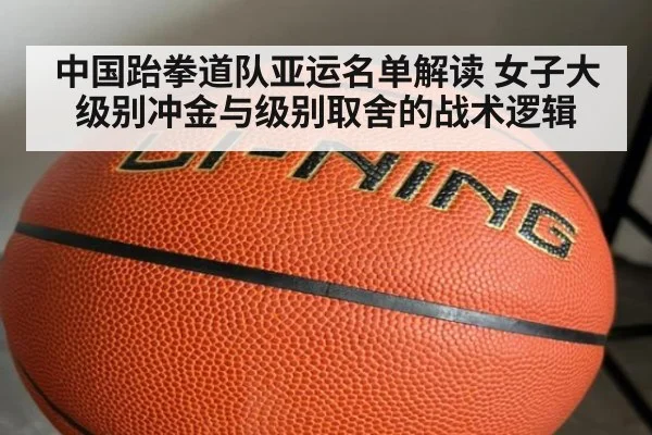 中国跆拳道队亚运名单解读 女子大级别冲金与级别取舍的战术逻辑