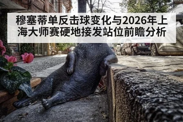 穆塞蒂单反击球变化与2026年上海大师赛硬地接发站位前瞻分析