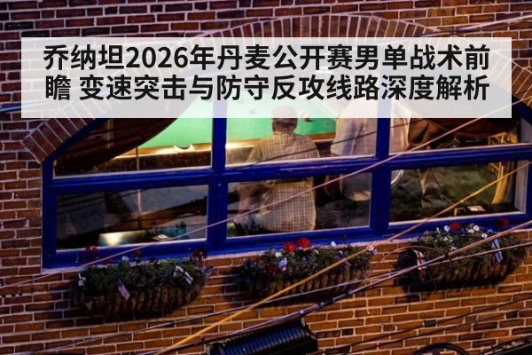 乔纳坦2026年丹麦公开赛男单战术前瞻 变速突击与防守反攻线路深度解析
