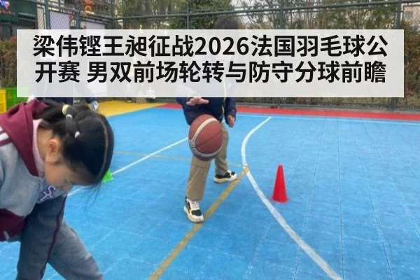 梁伟铿王昶征战2026法国羽毛球公开赛 男双前场轮转与防守分球前瞻