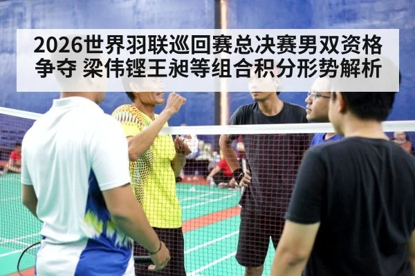 2026世界羽联巡回赛总决赛男双资格争夺 梁伟铿王昶等组合积分形势解析