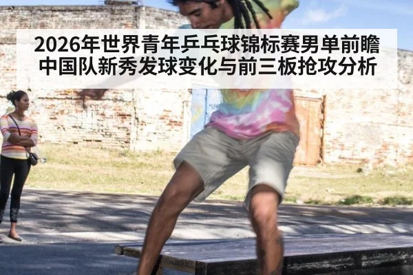 2026年世界青年乒乓球锦标赛男单前瞻 中国队新秀发球变化与前三板抢攻分析